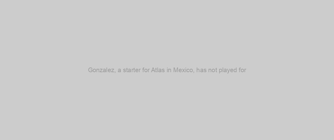 Gonzalez, a starter for Atlas in Mexico, has not played for